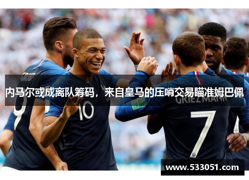 内马尔或成离队筹码，来自皇马的压哨交易瞄准姆巴佩