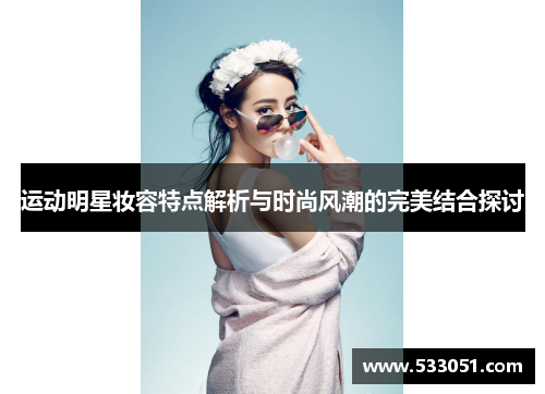 运动明星妆容特点解析与时尚风潮的完美结合探讨