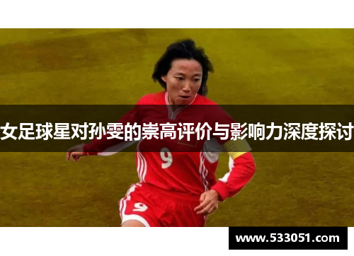 女足球星对孙雯的崇高评价与影响力深度探讨