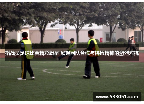 指战员足球比赛精彩纷呈 展现团队合作与拼搏精神的激烈对抗