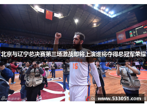 北京与辽宁总决赛第三场激战即将上演谁将夺得总冠军荣耀