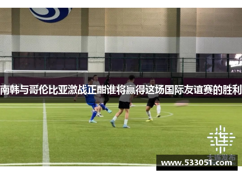 南韩与哥伦比亚激战正酣谁将赢得这场国际友谊赛的胜利