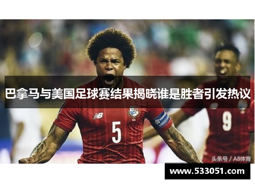 巴拿马与美国足球赛结果揭晓谁是胜者引发热议