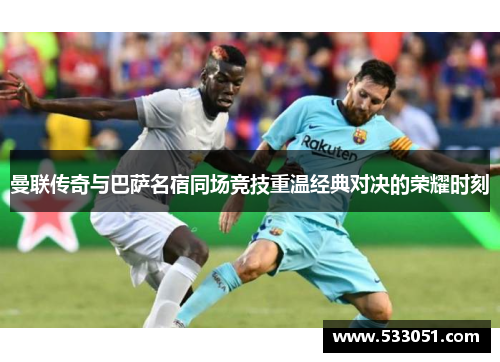 曼联传奇与巴萨名宿同场竞技重温经典对决的荣耀时刻
