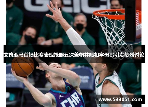 文班亚马首场比赛表现抢眼五次盖帽并隔扣字母哥引发热烈讨论